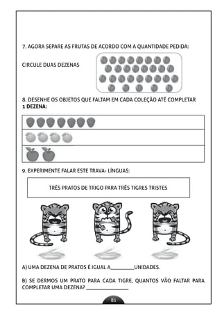 81
CIRCULE DUAS DEZENAS
7. AGORA SEPARE AS FRUTAS DE ACORDO COM A QUANTIDADE PEDIDA:
8. DESENHE OS OBJETOS QUE FALTAM EM CADA COLEÇÃO ATÉ COMPLETAR
1 DEZENA:
9. EXPERIMENTE FALAR ESTE TRAVA- LÍNGUAS:
TRÊS PRATOS DE TRIGO PARA TRÊS TIGRES TRISTES
A) UMA DEZENA DE PRATOS É IGUAL A_________UNIDADES.
B) SE DERMOS UM PRATO PARA CADA TIGRE, QUANTOS VÃO FALTAR PARA
COMPLETAR UMA DEZENA? ________________
 