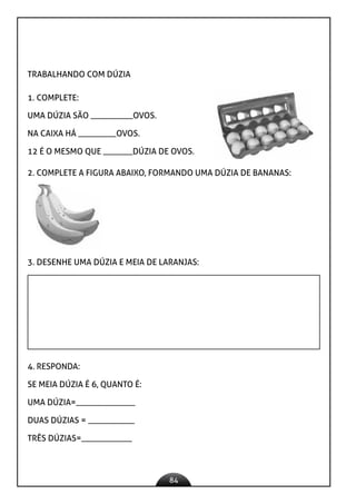 84
TRABALHANDO COM DÚZIA
1. COMPLETE:
UMA DÚZIA SÃO __________OVOS.
NA CAIXA HÁ _________OVOS.
12 É O MESMO QUE _______DÚZIA DE OVOS.
2. COMPLETE A FIGURA ABAIXO, FORMANDO UMA DÚZIA DE BANANAS:
3. DESENHE UMA DÚZIA E MEIA DE LARANJAS:
4. RESPONDA:
SE MEIA DÚZIA É 6, QUANTO É:
UMA DÚZIA=______________
DUAS DÚZIAS = ___________
TRÊS DÚZIAS=____________
 