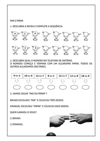 85
PAR E ÍMPAR
1. DESCUBRA A REGRA E COMPLETE A SEQUÊNCIA:
2. DESCUBRA QUAL O NÚMERO DO TELEFONE DE ANTÔNIO.
O NÚMERO COMEÇA E TERMINA COM UM ALGARISMO ÍMPAR. TODOS OS
OUTROS ALGARISMOS SÃO PARES.
9 ou 4 10 ou 6 13 ou 7 8 ou 2 15 ou 7 12 ou 8 18 ou 9
3. VAMOS JOGAR “PAR OU ÍMPAR”?
BRUNO ESCOLHEU “PAR” E COLOCOU TRÊS DEDOS.
EMANUEL ESCOLHEU “ÍMPAR” E COLOCOU DOIS DEDOS.
QUEM GANHOU O JOGO?
( ) BRUNO
( ) EMANUEL
 
