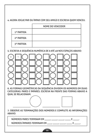 86
4. AGORA JOGUE PAR OU ÍMPAR COM SEU AMIGO E ESCREVA QUEM VENCEU.
NOME DO VENCEDOR
1º PARTIDA
2º PARTIDA
3º PARTIDA
5. ESCREVA A SEQUÊNCIA NUMÉRICA DE 0 ATÉ 49 NOS ESPAÇOS ABAIXO:
6. AS FORMAS GEOMÉTRICAS DA SEQUÊNCIA DIVIDEM OS NÚMEROS EM DUAS
CATEGORIAS: PARES E ÍMPARES. ESCREVA NA FRENTE DAS FORMAS ABAIXO A
QUAL SE RELACIONAM:
7. OBSERVE AS TERMINAÇÕES DOS NÚMEROS E COMPLETE AS INFORMAÇÕES
ABAIXO:
NÚMEROS PARES TERMINAM EM _____, _____, _____, _____ E _____.
NÚMEROS ÍMPARES TERMINAM EM ____, _____, _____, _____ E _____.
 