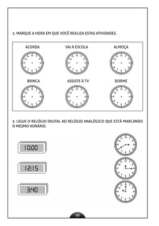 88
2. MARQUE A HORA EM QUE VOCÊ REALIZA ESTAS ATIVIDADES.
ACORDA VAI À ESCOLA ALMOÇA
BRINCA ASSISTE À TV DORME
3. LIGUE O RELÓGIO DIGITAL AO RELÓGIO ANALÓGICO QUE ESTÁ MARCANDO
O MESMO HORÁRIO.
10:00
12:15
3:40
 