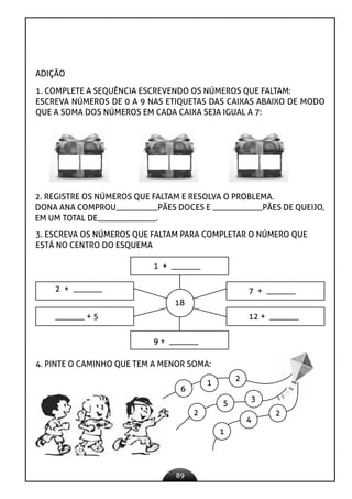 89
ADIÇÃO
1. COMPLETE A SEQUÊNCIA ESCREVENDO OS NÚMEROS QUE FALTAM:
ESCREVA NÚMEROS DE 0 A 9 NAS ETIQUETAS DAS CAIXAS ABAIXO DE MODO
QUE A SOMA DOS NÚMEROS EM CADA CAIXA SEJA IGUAL A 7:
2. REGISTRE OS NÚMEROS QUE FALTAM E RESOLVA O PROBLEMA.
DONA ANA COMPROU__________PÃES DOCES E ____________PÃES DE QUEIJO,
EM UM TOTAL DE______________.
3. ESCREVA OS NÚMEROS QUE FALTAM PARA COMPLETAR O NÚMERO QUE
ESTÁ NO CENTRO DO ESQUEMA
1 + _______
2 + _______ 7 + _______
12 + _______
9 + _______
_______ + 5
18
4. PINTE O CAMINHO QUE TEM A MENOR SOMA:
6
1
2
2
5
3
1
4
2
 