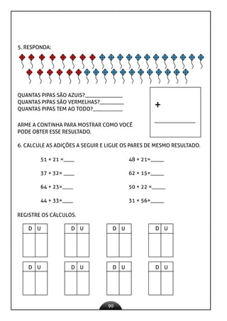 90
5. RESPONDA:
QUANTAS PIPAS SÃO AZUIS?______________
QUANTAS PIPAS SÃO VERMELHAS?_________
QUANTAS PIPAS TEM AO TODO?___________
ARME A CONTINHA PARA MOSTRAR COMO VOCÊ
PODE OBTER ESSE RESULTADO.
+
6. CALCULE AS ADIÇÕES A SEGUIR E LIGUE OS PARES DE MESMO RESULTADO.
51 + 21 =____ 48 + 21=_____
37 + 32= ____ 62 + 15=_____
64 + 23=____ 50 + 22 =_____
44 + 33=____ 31 + 56=_____
REGISTRE OS CÁLCULOS.
D U D U D U D U
D U D U D U D U
 