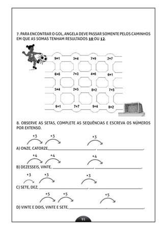 91
7. PARA ENCONTRAR O GOL, ANGELA DEVE PASSAR SOMENTE PELOS CAMINHOS
EM QUE AS SOMAS TENHAM RESULTADOS 10 OU 12.
8. OBSERVE AS SETAS, COMPLETE AS SEQUÊNCIAS E ESCREVA OS NÚMEROS
POR EXTENSO.
A) ONZE, CATORZE,________________________, ________________________.
+3 +3 +3
B) DEZESSEIS, VINTE, _____________________, ________________________.
+4 +4 +4
C) SETE, DEZ, _________________________, ___________________________.
+3 +3 +3
D) VINTE E DOIS, VINTE E SETE, ___________________,___________________.
+5 +5 +5
 