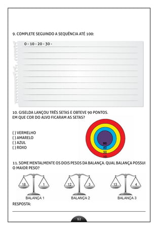 92
9. COMPLETE SEGUINDO A SEQUÊNCIA ATÉ 100:
0 - 10 - 20 - 30 -
10. GISELDA LANÇOU TRÊS SETAS E OBTEVE 90 PONTOS.
EM QUE COR DO ALVO FICARAM AS SETAS?
( ) VERMELHO
( ) AMARELO
( ) AZUL
( ) ROXO
11. SOME MENTALMENTE OS DOIS PESOS DA BALANÇA. QUAL BALANÇA POSSUI
O MAIOR PESO?
RESPOSTA:
 