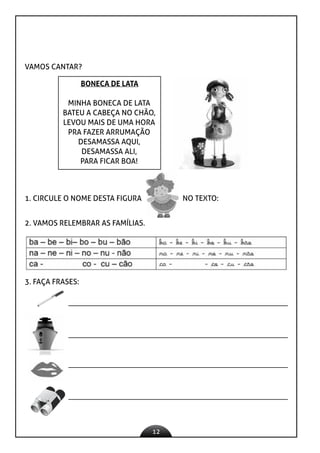 12
VAMOS CANTAR?
BONECA DE LATA
MINHA BONECA DE LATA
BATEU A CABEÇA NO CHÃO,
LEVOU MAIS DE UMA HORA
PRA FAZER ARRUMAÇÃO
DESAMASSA AQUI,
DESAMASSA ALI,
PARA FICAR BOA!
1. CIRCULE O NOME DESTA FIGURA NO TEXTO:
2. VAMOS RELEMBRAR AS FAMÍLIAS.
3. FAÇA FRASES:
 