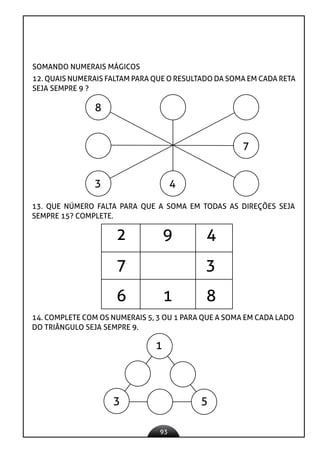 93
SOMANDO NUMERAIS MÁGICOS
12. QUAIS NUMERAIS FALTAM PARA QUE O RESULTADO DA SOMA EM CADA RETA
SEJA SEMPRE 9 ?
8
3 4
7
13. QUE NÚMERO FALTA PARA QUE A SOMA EM TODAS AS DIREÇÕES SEJA
SEMPRE 15? COMPLETE.
2 9 4
7 3
6 1 8
14. COMPLETE COM OS NUMERAIS 5, 3 OU 1 PARA QUE A SOMA EM CADA LADO
DO TRIÂNGULO SEJA SEMPRE 9.
1
3 5
 