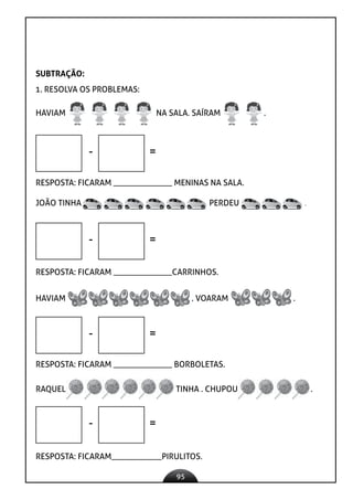 95
SUBTRAÇÃO:
1. RESOLVA OS PROBLEMAS:
HAVIAM NA SALA. SAÍRAM .
- =
RESPOSTA: FICARAM ______________ MENINAS NA SALA.
JOÃO TINHA PERDEU .
- =
RESPOSTA: FICARAM ______________CARRINHOS.
HAVIAM . VOARAM .
- =
RESPOSTA: FICARAM ______________ BORBOLETAS.
RAQUEL TINHA . CHUPOU .
RESPOSTA: FICARAM____________PIRULITOS.
- =
 