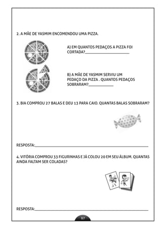 97
2. A MÃE DE YASMIM ENCOMENDOU UMA PIZZA.
A) EM QUANTOS PEDAÇOS A PIZZA FOI
CORTADA?_______________________
B) A MÃE DE YASMIM SERVIU UM
PEDAÇO DA PIZZA . QUANTOS PEDAÇOS
SOBRARAM?_____________
3. BIA COMPROU 27 BALAS E DEU 13 PARA CAIO. QUANTAS BALAS SOBRARAM?
RESPOSTA:___________________________________________________________
4. VITÓRIA COMPROU 33 FIGURINHAS E JÁ COLOU 20 EM SEU ÁLBUM. QUANTAS
AINDA FALTAM SER COLADAS?
RESPOSTA:___________________________________________________________
 