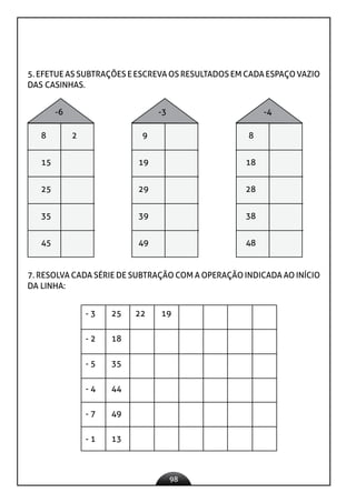 98
5. EFETUE AS SUBTRAÇÕES E ESCREVA OS RESULTADOS EM CADA ESPAÇO VAZIO
DAS CASINHAS.
-6 -3 -4
8 2 9 8
15 19 18
25 29 28
35 39 38
45 49 48
7. RESOLVA CADA SÉRIE DE SUBTRAÇÃO COM A OPERAÇÃO INDICADA AO INÍCIO
DA LINHA:
- 3 25 22 19
- 2 18
- 5 35
- 4 44
- 7 49
- 1 13
 