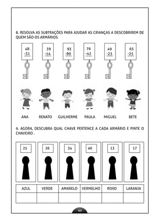 99
8. RESOLVA AS SUBTRAÇÕES PARA AJUDAR AS CRIANÇAS A DESCOBRIREM DE
QUEM SÃO OS ARMÁRIOS.
48
-31
39
-14
93
-80
76
-42
49
-23
65
-25
ANA RENATO GUILHERME PAULA MIGUEL BETE
9. AGORA, DESCUBRA QUAL CHAVE PERTENCE A CADA ARMÁRIO E PINTE O
CHAVEIRO .
25 26 34 40 13 17
AZUL VERDE AMARELO VERMELHO ROXO LARANJA
 