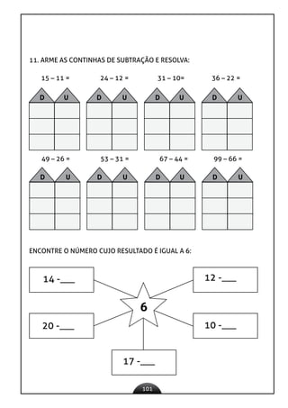 101
11. ARME AS CONTINHAS DE SUBTRAÇÃO E RESOLVA:
15 – 11 = 24 – 12 = 31 – 10= 36 – 22 =
49 – 26 = 53 – 31 = 67 – 44 = 99 – 66 =
ENCONTRE O NÚMERO CUJO RESULTADO É IGUAL A 6:
14 -___ 12 -___
10 -___
17 -___
20 -___
6
D U D U D U D U
D U D U D U D U
 