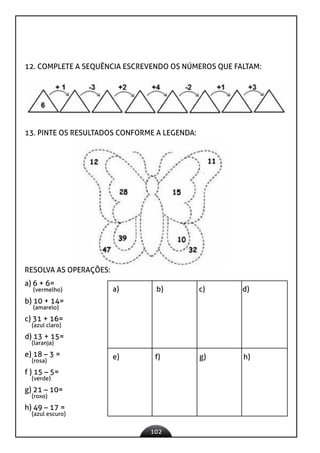 102
12. COMPLETE A SEQUÊNCIA ESCREVENDO OS NÚMEROS QUE FALTAM:
13. PINTE OS RESULTADOS CONFORME A LEGENDA:
RESOLVA AS OPERAÇÕES:
a) 6 + 6=
(vermelho)
b) 10 + 14=
(amarelo)
c) 31 + 16=
(azul claro)
d) 13 + 15=
(laranja)
e) 18 – 3 =
(rosa)
f ) 15 – 5=
(verde)
g) 21 – 10=
(roxo)
h) 49 – 17 =
(azul escuro)
a) b) c) d)
e) f) g) h)
 
