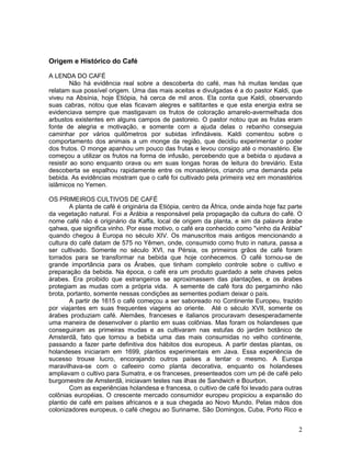 2
Origem e Histórico do Café
A LENDA DO CAFÉ
Não há evidência real sobre a descoberta do café, mas há muitas lendas que
relatam sua possível origem. Uma das mais aceitas e divulgadas é a do pastor Kaldi, que
viveu na Absínia, hoje Etiópia, há cerca de mil anos. Ela conta que Kaldi, observando
suas cabras, notou que elas ficavam alegres e saltitantes e que esta energia extra se
evidenciava sempre que mastigavam os frutos de coloração amarelo-avermelhada dos
arbustos existentes em alguns campos de pastoreio. O pastor notou que as frutas eram
fonte de alegria e motivação, e somente com a ajuda delas o rebanho conseguia
caminhar por vários quilômetros por subidas infindáveis. Kaldi comentou sobre o
comportamento dos animais a um monge da região, que decidiu experimentar o poder
dos frutos. O monge apanhou um pouco das frutas e levou consigo até o monastério. Ele
começou a utilizar os frutos na forma de infusão, percebendo que a bebida o ajudava a
resistir ao sono enquanto orava ou em suas longas horas de leitura do breviário. Esta
descoberta se espalhou rapidamente entre os monastérios, criando uma demanda pela
bebida. As evidências mostram que o café foi cultivado pela primeira vez em monastérios
islâmicos no Yemen.
OS PRIMEIROS CULTIVOS DE CAFÉ
A planta de café é originária da Etiópia, centro da África, onde ainda hoje faz parte
da vegetação natural. Foi a Arábia a responsável pela propagação da cultura do café. O
nome café não é originário da Kaffa, local de origem da planta, e sim da palavra árabe
qahwa, que significa vinho. Por esse motivo, o café era conhecido como "vinho da Arábia"
quando chegou à Europa no século XIV. Os manuscritos mais antigos mencionando a
cultura do café datam de 575 no Yêmen, onde, consumido como fruto in natura, passa a
ser cultivado. Somente no século XVI, na Pérsia, os primeiros grãos de café foram
torrados para se transformar na bebida que hoje conhecemos. O café tornou-se de
grande importância para os Árabes, que tinham completo controle sobre o cultivo e
preparação da bebida. Na época, o café era um produto guardado a sete chaves pelos
árabes. Era proibido que estrangeiros se aproximassem das plantações, e os árabes
protegiam as mudas com a própria vida. A semente de café fora do pergaminho não
brota, portanto, somente nessas condições as sementes podiam deixar o país.
A partir de 1615 o café começou a ser saboreado no Continente Europeu, trazido
por viajantes em suas frequentes viagens ao oriente. Até o século XVII, somente os
árabes produziam café. Alemães, franceses e italianos procuravam desesperadamente
uma maneira de desenvolver o plantio em suas colônias. Mas foram os holandeses que
conseguiram as primeiras mudas e as cultivaram nas estufas do jardim botânico de
Amsterdã, fato que tornou a bebida uma das mais consumidas no velho continente,
passando a fazer parte definitiva dos hábitos dos europeus. A partir destas plantas, os
holandeses iniciaram em 1699, plantios experimentais em Java. Essa experiência de
sucesso trouxe lucro, encorajando outros países a tentar o mesmo. A Europa
maravilhava-se com o cafeeiro como planta decorativa, enquanto os holandeses
ampliavam o cultivo para Sumatra, e os franceses, presenteados com um pé de café pelo
burgomestre de Amsterdã, iniciavam testes nas ilhas de Sandwich e Bourbon.
Com as experiências holandesa e francesa, o cultivo de café foi levado para outras
colônias européias. O crescente mercado consumidor europeu propiciou a expansão do
plantio de café em países africanos e a sua chegada ao Novo Mundo. Pelas mãos dos
colonizadores europeus, o café chegou ao Suriname, São Domingos, Cuba, Porto Rico e
 
