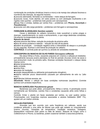 22
combinação de condições climáticas (macro e micro) e de manejo dos cafezais favorece a
ocorrência das doenças, da seguinte maneira:
Lavouras adensadas, fechadas ou sombreadas – maior ataque de ferrugem.
Lavouras novas, muito abertas, em solos pobres ou com adubação insuficiente e em
regiões mais quentes – problemas mais graves com cercosporiose.
Áreas frias e úmidas, batidas por ventos frios – problemas com Phoma, Ascochyta e
Pseudomonas.
Lavouras com alta carga pendente – problemas com ferrugem e cercosporiose.
FERRUGEM ALARANJADA Hemileia vastatrix
Causa a debilidade do cafeeiro tornando-o mais suscetível a outras pragas e
doenças, superbrotamento no caule e acinturamento, o que exige desbrotas constantes.
Há prejuízo na longevidade da planta.
Resumo de danos:
Queda precoce das folhas -redução da produção da próxima safra.
Seca de ramos ponteiros e laterais - redução da vida útil da planta.
Quebra da produção - correlação negativa entre a intensidade de ataque e a produção
do ano seguinte. Acentua o ciclo bienal de produção do cafeeiro.
CONTROLE: O controle pode ser químico ou através de variedades resistentes.
CERCOSPORA OU MANCHA DO OLHO PARDO Cercospora coffeicola
Ela ataca folhas e frutos, causando prejuízos em viveiros e cafezais já instalados,
principalmente lavouras jovens plantadas no final do período chuvoso (início da seca) e
que produziram muito na primeira safra. Diversas condições favorecem o ataque dessa
doença como:
baixas temperaturas,
alta umidade,
ventos frios,
excesso de insolação,
nutrição desequilibrada ou deficiente (principalmente nitrogênio),
sistema radicular pouco desenvolvido (causado por adensamento de solo ou “pião
torto”),
deficiências hídricas severas, etc.
Controle: Manter o cafezal em boas condições nutricionais (equilíbrio) .Controle
químico com produtos específicos.
MANCHA AUREOLADA Pseudomonas garçae
Bacteriose que pode afetar, principalmente, folhas e ramos. A penetração ocorre
normalmente por ferimentos. (ventos frios e constantes causando atrito entre folhas e
ramos)
Controle: Evitar o plantio em faces assoladas por ventos, ou usar quebra ventos.
Pulverizações com fungicidas cúpricos associadas a adubos fosfatados (MAF 1%),
ajudam em um melhor controle.
SECA-DE-PONTEIROS
Anomalia que tem ocorrido com certa freqüência em cafezais, sendo sua
incidência atribuída a uma série de fatores que pode agir isolada ou conjuntamente:
Inverno chuvoso, Variações de temperatura, Insolação excessiva, Estiagens,
Desequilíbrio nutricional (solo pobre ou falta de adubo). Ataques de fungos como o
Colletotrichum e Phoma, ou bactérias, podem ocasionar também a seca-dos-ponteiros.
 