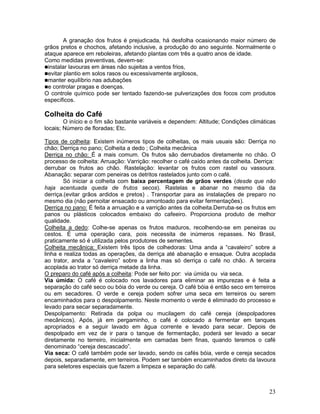 23
A granação dos frutos é prejudicada, há desfolha ocasionando maior número de
grãos pretos e chochos, afetando inclusive, a produção do ano seguinte. Normalmente o
ataque aparece em reboleiras, afetando plantas com três a quatro anos de idade.
Como medidas preventivas, devem-se:
instalar lavouras em áreas não sujeitas a ventos frios,
evitar plantio em solos rasos ou excessivamente argilosos,
manter equilíbrio nas adubações
e controlar pragas e doenças.
O controle químico pode ser tentado fazendo-se pulverizações dos focos com produtos
específicos.
Colheita do Café
O início e o fim são bastante variáveis e dependem: Altitude; Condições climáticas
locais; Número de floradas; Etc.
Tipos de colheita: Existem inúmeros tipos de colheitas, os mais usuais são: Derriça no
chão; Derriça no pano; Colheita a dedo ; Colheita mecânica
Derriça no chão: É a mais comum. Os frutos são derrubados diretamente no chão. O
processo de colheita: Arruação: Varrição: recolher o café caído antes da colheita. Derriça:
derrubar os frutos ao chão. Rastelação: levantar os frutos com rastel ou vassoura.
Abanação: separar com peneiras os detritos rastelados junto com o café.
Só iniciar a colheita com baixa percentagem de grãos verdes (desde que não
haja acentuada queda de frutos secos). Rastelas e abanar no mesmo dia da
derriça.(evitar grãos ardidos e pretos) . Transportar para as instalações de preparo no
mesmo dia (não pernoitar ensacado ou amontoado para evitar fermentações).
Derriça no pano: É feita a arruação e a varrição antes da colheita.Derruba-se os frutos em
panos ou plásticos colocados embaixo do cafeeiro. Proporciona produto de melhor
qualidade.
Colheita a dedo: Colhe-se apenas os frutos maduros, recolhendo-se em peneiras ou
cestos. É uma operação cara, pois necessita de inúmeros repasses. No Brasil,
praticamente só é utilizada pelos produtores de sementes.
Colheita mecânica: Existem três tipos de colhedoras: Uma anda a “cavaleiro” sobre a
linha e realiza todas as operações, da derriça até abanação e ensaque. Outra acoplada
ao trator, anda a “cavaleiro” sobre a linha mas só derriça o café no chão. A terceira
acoplada ao trator só derriça metade da linha.
O preparo do café após a colheita: Pode ser feito por: via úmida ou via seca.
Via úmida: O café é colocado nos lavadores para eliminar as impurezas e é feita a
separação do café seco ou bóia do verde ou cereja. O café bóia é então seco em terreiros
ou em secadores. O verde e cereja podem sofrer uma seca em terreiros ou serem
encaminhados para o despolpamento. Neste momento o verde é eliminado do processo e
levado para secar separadamente.
Despolpamento: Retirada da polpa ou mucilagem do café cereja (despolpadores
mecânicos). Após, já em pergaminho, o café é colocado a fermentar em tanques
apropriados e a seguir lavado em água corrente e levado para secar. Depois de
despolpado em vez de ir para o tanque de fermentação, poderá ser levado a secar
diretamente no terreiro, inicialmente em camadas bem finas, quando teremos o café
denominado “cereja descascado”.
Via seca: O café também pode ser lavado, sendo os cafés bóia, verde e cereja secados
depois, separadamente, em terreiros. Podem ser também encaminhados direto da lavoura
para seletores especiais que fazem a limpeza e separação do café.
 