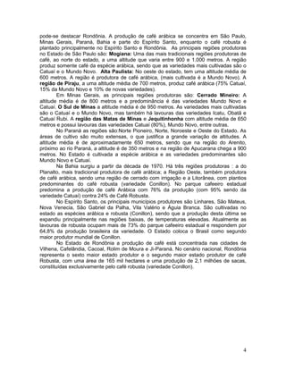 4
pode-se destacar Rondônia. A produção de café arábica se concentra em São Paulo,
Minas Gerais, Paraná, Bahia e parte do Espírito Santo, enquanto o café robusta é
plantado principalmente no Espírito Santo e Rondônia. As principais regiões produtoras
no Estado de São Paulo são: Mogiana: Uma das mais tradicionais regiões produtoras de
café, ao norte do estado, a uma altitude que varia entre 900 e 1.000 metros. A região
produz somente café da espécie arábica, sendo que as variedades mais cultivadas são o
Catuaí e o Mundo Novo. Alta Paulista: No oeste do estado, tem uma altitude média de
600 metros. A região é produtora de café arábica, (mais cultivada é a Mundo Novo). A
região de Piraju, a uma altitude média de 700 metros, produz café arábica (75% Catuaí,
15% da Mundo Novo e 10% de novas variedades).
Em Minas Gerais, as principais regiões produtoras são: Cerrado Mineiro: A
altitude média é de 800 metros e a predominância é das variedades Mundo Novo e
Catuaí. O Sul de Minas a altitude média é de 950 metros. As variedades mais cultivadas
são o Catuaí e o Mundo Novo, mas também há lavouras das variedades Icatu, Obatã e
Catuaí Rubi. A região das Matas de Minas e Jequitinhonha com altitude média de 650
metros e possui lavouras das variedades Catuaí (80%), Mundo Novo, entre outras.
No Paraná as regiões são:Norte Pioneiro, Norte, Noroeste e Oeste do Estado. As
áreas de cultivo são muito extensas, o que justifica a grande variação de altitudes. A
altitude média é de aproximadamente 650 metros, sendo que na região do Arenito,
próximo ao rio Paraná, a altitude é de 350 metros e na região de Apucarana chega a 900
metros. No Estado é cultivada a espécie arábica e as variedades predominantes são
Mundo Novo e Catuaí.
Na Bahia surgiu a partir da década de 1970. Há três regiões produtoras : a do
Planalto, mais tradicional produtora de café arábica; a Região Oeste, também produtora
de café arábica, sendo uma região de cerrado com irrigação e a Litorânea, com plantios
predominantes do café robusta (variedade Conillon). No parque cafeeiro estadual
predomina a produção de café Arábica com 76% da produção (com 95% sendo da
variedade Catuaí) contra 24% de Café Robusta.
No Espírito Santo, os principais municípios produtores são Linhares, São Mateus,
Nova Venecia, São Gabriel da Palha, Vila Valério e Águia Branca. São cultivadas no
estado as espécies arábica e robusta (Conillon), sendo que a produção desta última se
expandiu principalmente nas regiões baixas, de temperaturas elevadas. Atualmente as
lavouras de robusta ocupam mais de 73% do parque cafeeiro estadual e respondem por
64,8% da produção brasileira da variedade. O Estado coloca o Brasil como segundo
maior produtor mundial de Conillon.
No Estado de Rondônia a produção de café está concentrada nas cidades de
Vilhena, Cafelândia, Cacoal, Rolim de Moura e Ji-Paraná. No cenário nacional, Rondônia
representa o sexto maior estado produtor e o segundo maior estado produtor de café
Robusta, com uma área de 165 mil hectares e uma produção de 2,1 milhões de sacas,
constituídas exclusivamente pelo café robusta (variedade Conillon).
 