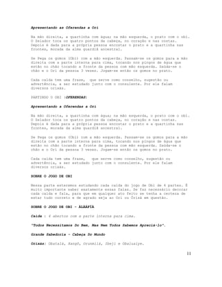Apresentando as Oferendas a Orí

Na mão direita, a quartinha com água; na mão esquerda, o prato com o obí.
O Zelador toca os quatro pontos da cabeça, no coração e nas costas.
Depois é dada para a própria pessoa encostar o prato e a quartinha nas
frontes, morada da alma guardiã ancestral.

Se Pega os gomos (Obi) com a mão esquerda. Passam-se os gomos para a mão
direita com a parte interna para cima, tocando nos pingos de água que
estão no chão tocando a fronte da pessoa com mão esquerda. Saúda-se o
chão e o Orí da pessoa 3 vezes. Jogam-se então os gomos no prato.

Cada caída tem uma frase, que serve como conselho, sugestão ou
advertência, a ser estudado junto com o consulente. Por ele falam
diversos orixás.

PARTINDO O OBI (OFERENDAS)

Apresentando a Oferendas a Orí

Na mão direita, a quartinha com água; na mão esquerda, o prato com o obí.
O Zelador toca os quatro pontos da cabeça, no coração e nas costas.
Depois é dada para a própria pessoa encostar o prato e a quartinha nas
frontes, morada da alma guardiã ancestral.

Se Pega os gomos (Obi) com a mão esquerda. Passam-se os gomos para a mão
direita com a parte interna para cima, tocando nos pingos de água que
estão no chão tocando a fronte da pessoa com mão esquerda. Saúda-se o
chão e o Orí da pessoa 3 vezes. Jogam-se então os gomos no prato.

Cada caída tem uma frase,   que serve como conselho, sugestão ou
advertência, a ser estudado junto com o consulente. Por ele falam
diversos orixás.

SOBRE O JOGO DE OBI

Nessa parte esteremos estudando cada caída do jogo de Obi de 4 partes. É
muito importante saber exatamente essas falas. Se faz necessário decorar
cada caída e fala, para que em qualquer ato feito se tenha a certeza de
estar tudo correto e de agrado seja ao Orì ou Òrìsà em questão.

SOBRE O JOGO DE OBI - ÀLÀÁFÍÀ

Caída : 4 abertos com a parte interna para cima.

"Todos Necessitamos Do Bem, Mas Nem Todos Sabemos Apreciá-lo".

Grande Sabedoria - Cabeça Do Mundo

Orixás: Obatalá, Xangô, Orunmilá, Ibeji e Obaluaiye.

                                                                       11
 