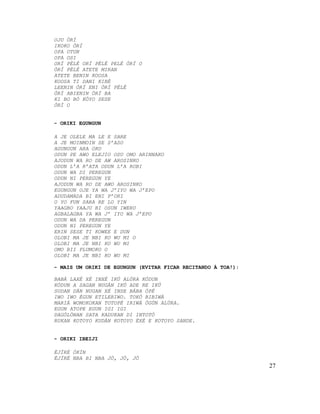 OJU ÒRÍ
IKOKO ÒRÍ
OPA OTUN
OPA OSI
ORÍ PÉLÉ ORÍ PÉLÉ PELÉ ÒRÍ O
ÒRÍ PÉLÉ ATETE MIRAN
ATETE BENIN KOOSA
KOOSA TI DANI KIBÉ
LEENIN ÒRÍ ENI ÒRÍ PÉLÉ
ÒRÍ ABIENIN ÒRÍ BA
KI BO BÓ KÓYO SESE
ÒRÍ O


- ORIKI EGUNGUN

A JE OLELE MA LE E SARE
A JE MOINMOIN SE S’ASO
AGUNGUN ARA OKO
ODUN PE AWO ELEJIO OSU OMO ARINNAKO
AJODUN WA RO DE AW AROSINKO
ODUN L’A R’ATA ODUN L’A ROBI
ODUN WA DI PEREGUN
ODUN NI PEREGUN YE
AJODUN WA RO DE AWO AROSINKO
EGUNGUN OJE YA WA J’IYO WA J’EPO
ADUDAMADA BI ENI P’ORI
O YO FUN SARA RE LO YIN
YAAGBO YAAJU BI OSUN IWERU
AGBALAGBA YA WA J’ IYO WA J’EPO
ODUN WA DA PEREGUN
ODUN NI PEREGUN YE
ERIN SESE TI KOWEE E DUN
OLOBI MA JE NBI KO WU MI O
OLOBI MA JE NBI KO WU MI
OMO BII PLUMOKO O
OLOBI MA JE NBI KO WU MI

- MAIS UM ORIKI DE EGUNGUN (EVITAR FICAR RECITANDO À TOA!):

BABÁ LAXÉ XÉ INXÉ IKÚ ALÚRA KÓDUN
KÓDUN A SAGAN NUGÁN IKÚ ADE RE IKÚ
SUDAN DÁN NUGAN XÉ INSE BÁBA ÓPÉ
IWO IWO ÉGUN ETILERIWO. TOKÓ BIBIWÁ
MARIÁ WOMOKOKAN TOTOPÉ IRIWÁ ÒGÚN ALÙRA.
EGUN ATOPE EGUN IGI IGI
DAGÓLÓNAN SATA KADUKAN DI INTOTÓ
RUKAN KOTOYO KUDÁN KOTOYO ÉXÉ E KOTOYO SANDE.


- ORIKI IBEIJI

ÈJÍRÉ ÒKÍN
ÈJÍRÉ NBA BI NBA JÓ, JÓ, JÓ
                                                              27
 