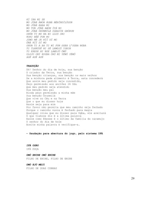 KÍ IBA MI SE
MO JÚBÁ ÀWON ÀGBÀ MÉRÌNDÍLÓGUN
MO JÚBÁ BABA MI
MO TUN JÚBÁ AWON ÌYÁ MI
MO JÚBÁ ÒRÚNMÌLÁ OGBAIYE GBÓRUN
OHÙN TI MO NA WI LOJO ONI
KORI BÉÉ FUN MI
JOWO MÁ JE KÌÍ DÍ MO
ÒNÀ KÌÍ DÍ MO
OHUN TI A BA TI WI FUN OGBA L’OGBA NGBA
TI ÌLÁKÒSÉ NI SÉ LÁWUJÓ IGBIN
TI EKESE NI NSE LAWUJÓ ÒWÚ
OLOJO ONÍ KOGBA ÒRÒ MI YÈWÒ YÈWÒ
ASÉ ASÉ ASÉ


TRADUÇÃO
Oh! Senhor do dia de hoje, sua benção
O criador da Terra, sua benção
Sua benção crianças, sua benção os mais velhos
Se a minhoca pede alimento à Terra, esta concederá
Que assim meu pedido seja concedido,
Peço permissão aos anciões 16 Odu
Que meu pedido seja atendido
Sua benção meu pai
Ainda peço permissão a minha mãe
Sua benção Òrunmilá
Que vive no Céu e na Terra
Que o que eu disser hoje
Assim seja para mim
Por favor não permita que meu caminho seja fechado
Porque o caminho nunca é fechado para magia
Qualquer coisa que eu disser para Ogba, ele aceitará
O que Ilakose diz é a última palavra
Assim como Ekesee é o último da família do caramujo
O senhor do dia de hoje
Aceite minha palavra e verifique-a.


- Saudação para abertura do jogo, pelo sistema IFÁ



IFÁ OGBO
IFÁ OUÇA

OMÓ ENIRE OMÓ ENIRE
FILHO DE ENIRE, FILHO DE ENIRE

OMÓ EJÓ MEJI
FILHO DE DUAS COBRAS



                                                       29
 