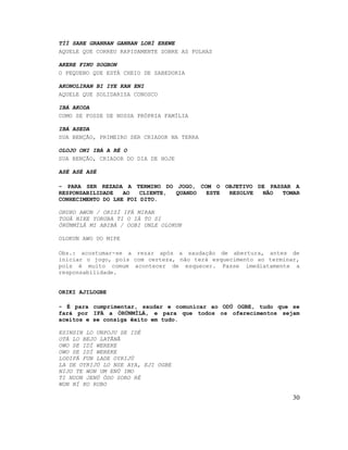 TÍÍ SARE GRANRAN GANRAN LORÍ EREWE
AQUELE QUE CORREU RAPIDAMENTE SOBRE AS FOLHAS

AKERE FINU SOGBON
O PEQUENO QUE ESTÁ CHEIO DE SABEDORIA

AKONOLIRAN BI IYE KAN ENI
AQUELE QUE SOLIDARIZA CONOSCO

IBÁ AKODA
COMO SE FOSSE DE NOSSA PRÓPRIA FAMÍLIA

IBÁ ASEDA
SUA BENÇÃO, PRIMEIRO SER CRIADOR NA TERRA

OLOJO ONI IBÁ A RÉ O
SUA BENÇÃO, CRIADOR DO DIA DE HOJE

ASÉ ASÉ ASÉ

- PARA SER REZADA A TERMINO DO JOGO, COM O OBJETIVO DE PASSAR A
RESPONSABILIDADE   AO   CLIENTE, QUANDO ESTE RESOLVE NÃO   TOMAR
CONHECIMENTO DO LHE FOI DITO.

ORUKO AWON / ORISÍ IFÁ MIRAN
TOUÁ NIKE YORUBA TI O IÁ TO SI
ÒRÚNMÌLÁ MI ABIBÁ / OOBI UNLE OLOKUN

OLOKUN AWO UO MIPE

Obs.: acostumar-se a rezar após a saudação de abertura, antes de
iniciar o jogo, pois com certeza, não terá esquecimento ao terminar,
pois é muito comum acontecer de esquecer. Passe imediatamente a
responsabilidade.


ORIKI AJILOGBE

- É para cumprimentar, saudar e comunicar ao ODÚ OGBE, tudo que se
fará por IFÁ a ÒRÚNMÌLÁ, e para que todos os oferecimentos sejam
aceitos e se consiga êxito em tudo.

ESINSIN LO UNPOJU SE IDÉ
OTÁ LO BEJO LATÃNÃ
OWO SE IDÍ WEREKE
OWO SE IDÍ WEREKE
LODIFÁ FUN LADE OYRIJÚ
LA DE OYRIJÚ LO NSE AYA, EJI OGBE
NIJO TE WON UM ENÚ IMO
TI NUON JENÚ ÓDO SORO RÉ
WON NÍ KO RUBO

                                                                  30
 