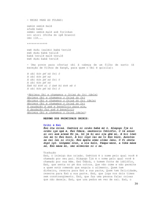 - REZAS PARA AS FOLHAS:

semim semim malé
afadá babá
semmi semim malé asé forinkan
ori atori (folha do ipê branco)
omo ilé...

*************

ewé dudu (saião) babá terulé
ewé dudu babá telulé
babá terulé malé terulé
ewé dudu babá terulé

- Uma prece para ofertar obi à cabeça de um filho de santo (à
exceção de filhos de Xangô, para quem o Obi é quizila):

A obì kón pè`sà   Orí ó
A obì kón pè`sà
A obì kón pè`sà   Orí ó
A obì kón pè`sà
Àsé kú èrè sí ó   àsé kú èrè sè ó
A obi kón pè´sà   Orí ó

(Abrimos Obí e chamamos o Orixá do Ori (dele)
Abrimos Obí e chamamos o Orixá do Ori
Abrimos Obí e chamamos o Orixá do Ori (dele)
Abrimos Obí e chamamos o Orixá do Ori
A saudação é axé e benefício para ele,
A daudação faz axé é benefício
Abrimos Obí e chamamos o Orixá (dele))

          RESUMO DOS PRINCIPAIS ORIKIS:

          Oríkì à Esù
          Èsù òta òrìsà. Osétùrá ni oruko bàbá mò ó. Alágogo Ìjà ni
          orúko ìyá npè é, Èsù Òdàrà, omokùnrin Ìdólófin, O lé sónsó
          sí orí esè elésè Kò je, kò jé kí eni nje gbé mì, A kìì lówó
          láì mú ti Èsù kúrò, A kìì lóyò láì mú ti Èsù kúrò, Asòntún
          se òsì láì ní ítijú, Èsù àpáta sómo olómo lénu, O fi okúta
          dípò iyò. Lóògemo òrun, a nla kálù, Pàápa-wàrá, a túká máse
          sà, Èsù máse mí, omo elòmíràn ni o se.

          Tradução
          Exú, o inimigo dos orixás. Osétùrá é o nome pelo qual você é
          chamado por seu pai. Alágogo Ìjà é o nome pelo qual você é
          chamado por sua mãe. Exú Òdàrà, o homem forte de ìdólófin,
          Exú, que senta no pé dos outros. Que não come e não permite
          a quem está comendo que engula o alimento. Quem tem
          dinheiro, reserva para Exú a sua parte, Quem tem felicidade,
          reserva para Exú a sua parte. Exú, que joga nos dois times
          sem constrangimento. Exú, que faz uma pessoa falar coisas
          que não deseja. Exú, que usa pedra em vez de sal. Exú, o
                                                                    39
 