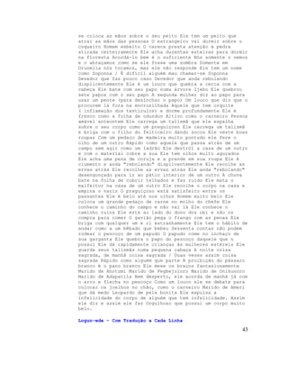 se coloca as mãos sobre o seu peito Ele tem um peito que
atrai as mãos das pessoas O estrangeiro vai dormir sobre o
coqueiro Homem esbelto O careca presta atenção à pedra
atirada certeiramente Ele acha duzentas esteiras para dormir
na floresta Acordá-lo bem é o suficiente Nós somente o vemos
e o abraçamos como se ele fosse uma sombra Somente em
Orunmila nós tocamos, mas ele não responde Ele tem um nome
como Soponna / É difícil alguém mau chamar-se Soponna
Devedor que faz pouco caso Devedor que anda rebolando
displicentemente Ele é um louco que quebra a cerca com a
cabeça Ele bate com seu papo numa árvore Ijebu Ele quebrou
sete papos com o seu papo A segunda mulher diz ao papo para
usar um pente (para desinchar o papo) Um louco que diz que o
procurem lá fora na encruzilhada Aquele que tem orquite
( inflamação dos testículos) e dorme profundamente Ele é
fresco como a folha de odundun Altivo como o carneiro Pessoa
amável anteontem Ele carrega um talismã que ele espalha
sobre o seu corpo como um preguiçoso Ele carrega um talismã
e briga com o filho do feiticeiro dando socos Ele veste boas
roupas Com um pedaço de madeira muito pontudo ele fere o
olho de um outro Rápido como aquele que passa atrás de um
campo sem agir como um ladrão Ele destrói a casa de um outro
e com o material cobre a sua Ele tem olhos muito aguçados
Ele acha uma pena de coruja e a prende em sua roupa Ele é
ciumento e anda "rebolando" displicentemente Ele recolhe as
ervas atrás Ele recolhe as ervas atrás Ele anda "rebolando"
desengonçado para ir ao pátio interior de um outro A chuva
bate na folha de cobrir telhados e faz ruído Ele mata o
malfeitor na casa de um outro Ele recolhe o corpo na casa e
empina o nariz O preguiçoso está satisfeito entre os
passantes Ele é belo até nos olhos Homem muito belo Ele
coloca um grande pedaço de carne no molho do chefe Ele
conhece o caminho do campo e não vai lá Ele conhece o
caminho ruins Ele está ao lado do dono dos obi e não os
compra para comer O gavião pega o frango com as penas Ele
briga com qualquer um e ri estranhamente Ele tem o hábito de
andar como a um bêbado que bebeu Sessenta contas não podem
rodear o pescoço de um papudo O papudo come no inchaço de
sua garganta Ele quebra o papo do pescoço daquele que o
possui Ele dá rapidamente crianças às mulheres estéreis Ele
guarda seus talismãs numa pequena cabaça A noite coisa
sagrada, de manhã coisa sagrada / Duas vezes assim coisa
sagrada Rápido como alguém que parte A proibição do pássaro
branco é o pano branco Ele mexe os braços fantasiosamente
Marido de Ahotomi Marido de Fegbejoloro Marido de Onikunoro
Marido de Adapatila Bem desperto, ele acorda de manhã já com
o arco e flecha no pescoço Como um louco ele se debate para
colocar os joelhos no chão, como o carneiro Marido de Ameri
que dá medo Leopardo de pele bonita Ele expulsa a
infelicidade do corpo de alguém que tem infelicidade. Assim
ele diz e assim ele faz Orgulhoso que possui um corpo muito
belo.

Logun-ede - Com Tradução a Cada Linha

                                                          43
 
