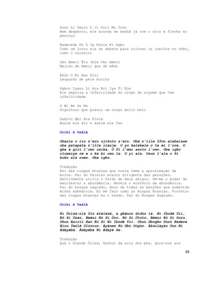 Soso Li Owuro O Ji Gini Mu Òrún
Bem desperto, ele acorda de manhã já com o arco e flecha no
pescoço

Rederede Fe O Ja Kùnle Ki Agbo
Como um louco ele se debate para colocar os joelhos no chão,
como o carneiro

Oko Ameri Èru Jeje Oko Ameri
Marido de Ameri que dá mêdo

Ekùn O Bi Awo Fini
Leopardo de pele bonita

Ogbon Iyanu Li Ara Eni Iya Ti Nje
Ele expulsa a infelicidade do corpo de alguém que tem
infelicidade

O Wi Be Se Be
Orgulhoso que possui um corpo muito belo

Sakoto Abi Ara Finià
Assim ele diz e assim ele faz

Oríkì à Osàlà

Obanla o rin n'eru ojikutu s'eru. Obà n'ille Ifon alabalase
oba patapata n'ille iranje. O yo kelekele o ta mi l'ore. O
gba a giri l'owo osika. O fi l'emi asoto l'owo. Oba igbo
oluwaiye re e o ke bi owu la. O yi ala. Osun l'ala o fi
koko ala rumo. Obà igbo.

Tradução
Rei das roupas brancas que nunca teme a aproximação da
morte. Pai do Paraíso eterno dirigente das gerações.
Gentilmente alivia o fardo de meus amigos. Dê-me o poder de
manifestar a abundância. Revela o mistério da abundância.
Pai do bosque sagrado, dono de todas as benções que aumentam
minha sabedoria. Eu me faço como as Roupas Brancas. Protetor
das roupas brancas eu o saúdo. Pai do Bosque Sagrado.

Oríkì à Osàlà

Kí Òrìsà-nlá Olú àtélesé, a gbénon dídùn là. Ní Ibodè Yìí,
Kò Sí Òsán, Bèéni Kò Sí Òru. Kò Sí Òtútù, Bèéni Kò Sí Ooru.
Ohun Àsírií Kan Kò Sí Ní Ibodè Yìí. Ohun Gbogbo Dúró Kedere
Nínu Ìmólè Olóòrun. Àyànmó Kò Gbó Oògùn. Àkúnlèyàn Òun Ní
Àdáyébá. Àdáyébá Ni Àdáyé Se.

Tradução
Que o Grande Òrìsà, Senhor da sola dos pés, guie-nos aos

                                                           48
 
