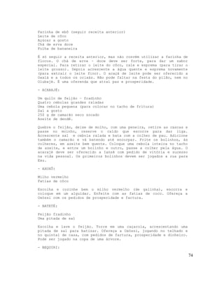 Farinha de ebô (seguir receita anterior)
Leite de côco
Açúcar a gosto
Chá de erva doce
Folha de bananeira

É só seguir a receita anterior, mas não convém utilizar a farinha de
flocos. O chá de erva – doce deve ser forte, para dar um sabor
especial. Para retirar o leite do côco, rale e esprema (para tirar o
leite grosso). Depois acrescente a água quente e esprema novamente
(para extrair o leite fino). O acaçá de leite pode ser oferecido a
Oxalá e a todos os orixás. Não pode faltar na festa do pilão, nem no
Olubajé. É uma oferenda que atrai paz e prosperidade.

- ACARAJÉ:

Um quilo de feijão – fradinho
Quatro cebolas grandes raladas
Uma cebola pequena (para colocar no tacho de fritura)
Sal a gosto
250 g de camarão seco socado
Azeite de dendê.

Quebre o feijão, deixe de molho, com uma peneira, retire as cascas e
passe no moinho, reserve o caldo que escorre para dar liga.
Acrescente sal e cebola ralada e bata com a colher de pau. Adicione
também o camarão e vá batendo até encorpar. Frite os bolinhos, às
colheres, em azeite bem quente. Coloque uma cebola inteira no tacho
de azeite, e entre um bolinho e outro, passe a colher pela água. O
acarajé deve ser oferecido a Iansã com pedido de vitória e sucesso
na vida pessoal. Os primeiros bolinhos devem ser jogados a rua para
Exu.

- AXOXÔ:

Milho vermelho
Fatias de côco

Escolha e cozinhe bem o milho vermelho (de galinha), escorra e
coloque em um alguidar. Enfeite com as fatias de coco. Ofereça a
Oxóssi com os pedidos de prosperidade e fartura.

- BATETÉ:

Feijão fradinho
Uma pitada de sal

Escolha e lave o feijão. Torre em uma caçarola, acrescentando uma
pitada de sal para batizar. Ofereça a Oxóssi, jogando no telhado e
no quintal de casa, com pedidos de fartura, prosperidade e dinheiro.
Pode ser jogado na copa de uma árvore.

- BEQUIRI:

                                                                       74
 