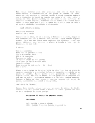 Tal comida somente pode ser preparada aos pés de Oxum (seu
assentamento) e constitui-se de uma pasta de inhame (um padê)
temperada com gengibre e camarões secos. A pasta torna-se amarela
com o acréscimo do dendê e, depois das rezas e de rodar sobre a
cabeça de Oxum (assentamento), em um lindo balaio enfeitado de
objetos e folhas sagradas, torna-se o maior símbolo de riqueza dessa
deusa, valendo mais que o ouro. O Ipeté volta para a casa de Oxum e
só então é dividido, garantindo o seu poder).

-   PADÊ (FAROFA DE EXU):

Farinha de mandioca
Azeite – de – dendê

Misture com as mãos, em um alguidar, a farinha e o azeite. Jogue na
rua chamando por Exu e fazendo seus pedidos. Jogue também algumas
moedas. Peça que Exu livre seus caminhos dos inimigos, traga boa
sorte, clientes, boas notícias e afaste a inveja e todo tipo de
feitiçaria de sua vida.

- VATAPÁ:

Dez pães dormidos
Três cebolas grandes raladas
300 g de camarão seco
250 g. de amendoim
Castanha de caju
Um copo de leite de côco grosso
Dois copos de leite de côco fino
Gengibre ralado
Duas xícaras de chá azeite – de – dendê
Sal a gosto

Pique o pão e deixe de molho no leite de côco fino. Moa um pouco de
camarão, amendoim e a castanha. Refogue os camarões e a cebola em um
pouco de azeite, depois junte o pão peneirado ou batido no
liqüidificador. Não pare de mexer. Rale um pedacinho de gengibre (só
prá dar um gosto). Acrescente amendoim e castanha, sempre mexendo.
Coloque o leite de côco grosso e continue mexendo até soltar da
panela. Acrescente mais dendê e está pronto.

UMA COMIDA DE OXUMARÊ:

Batata doce cozida, pilada com mel, um pouco de azeite de dendê.
Despachar em um alguidar dando o formato de cobra. Quebre uns ovos
no meio, deixando as cascas juntas.

            As Comidas do Santo – Um pequeno resumo:

            VARIEDADES

            EXÚ - Farofa - Dendê e Pinga.
            OGUN - Feijão Preto com Cebola ( macundê ).

                                                                       81
 