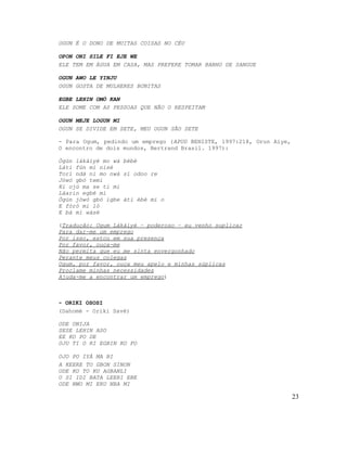 OGUN É O DONO DE MUITAS COISAS NO CÉU

OPON ONI SILE FI EJE WE
ELE TEM EM ÁGUA EM CASA, MAS PREFERE TOMAR BANHO DE SANGUE

OGUN AWO LE YINJU
OGUN GOSTA DE MULHERES BONITAS

EGBE LEHIN OMÓ KAN
ELE SOME COM AS PESSOAS QUE NÃO O RESPEITAM

OGUN MEJE LOGUN MI
OGUN SE DIVIDE EM SETE, MEU OGUN SÃO SETE

- Para Ogum, pedindo um emprego (APUD BENISTE, 1997:218, Orun Aiye,
O encontro de dois mundos, Bertrand Brasil. 1997):

Ògún lákàiyé mo wá bèbè
Láti fún mi nisé
Torí ndá ní mo nwá sí odoo re
Jòwó gbó temi
Ki ojú ma se ti mi
Láarin egbé mi
Ògún jòwó gbó igbe àti èbè mi o
E fòrò mi lò
E bá mi wásé

(Tradução: Ogum Lákàiyé – poderoso – eu venho suplicar
Para dar-me um emprego
Por isso, estou em sua presença
Por favor, ouça-me
Não permita que eu me sinta envergonhado
Perante meus colegas
Ogum, por favor, ouça meu apelo e minhas súplicas
Proclame minhas necessidades
Ajuda-me a encontrar um emprego)



- ORIKI OSOSI
(Dahomé - Oriki Savé)

ODE ONIJA
SESE LEHIN ASO
EE KO PO DE
OJU TI O RI EGBIN KO FO

OJO PO IYÁ MA BI
A KEERE TO GBON SINON
ODE KO TO KU AGBANLI
O SI IDI BATA LEERI EBE
ODE NWO MI ERU NBA MI

                                                                      23
 
