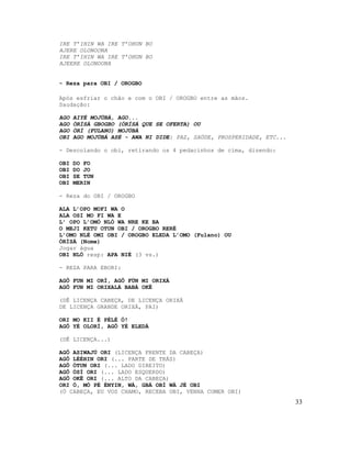 IRE T’IHIN WA IRE T’OHUN BO
AJERE OLONOONA
IRE T’IHIN WA IRE T’OHUN BO
AJEERE OLONOONA


- Reza para OBI / OROGBO

Após esfriar o chão e com o OBI / OROGBO entre as mãos.
Saudação:

AGO   AIYÉ MOJÚBÁ, AGO...
AGO   ÒRÍSÀ GBOGBO (ÒRÍSÁ QUE SE OFERTA) OU
AGO   ÒRÍ (FULANO) MOJÚBÁ
OBI   AGO MOJÚBÁ ASÉ - AWA NI DIDE: PAZ, SAÚDE, PROSPERIDADE, ETC...

- Descolando o obi, retirando os 4 pedacinhos de cima, dizendo:

OBI   DO FO
OBI   DO JO
OBI   SE TUN
OBI   MERIN

- Reza do OBI / OROGBO

ALA L’OPO MOFI WA O
ALA OSI MO FI WA E
L’ OPO L’OMÓ NLÓ WA NRE KE BA
O MEJI KETU OTUN OBI / OROGBO RERÉ
L’OMO NLÉ OMI OBI / OROGBO ELEDA L’OMO (Fulano) OU
ÒRÍSÁ (Nome)
Jogar água
OBI NLÓ resp: APA NIÉ (3 vs.)

- REZA PARA EBORI:

AGÔ FUN MI ORÍ, AGÔ FÚN MI ORIXÁ
AGÔ FUN MI ORIXALÁ BABÁ OKÊ

(DÊ LICENÇA CABEÇA, DE LICENÇA ORIXÁ
DE LICENÇA GRANDE ORIXÁ, PAI)

ORI MO KII É PÉLÉ Ó!
AGÔ YÉ OLORÍ, AGÔ YÉ ELEDÁ

(DÊ LICENÇA...)

AGÔ ASIWAJÚ ORI (LICENÇA FRENTE DA CABEÇA)
AGÔ LÉÉHIN ORI (... PARTE DE TRÁS)
AGÔ ÓTUN ORI (... LADO DIREITO)
AGÔ ÓSÍ ORI (... LADO ESQUERDO)
AGÔ OKÊ ORI (... ALTO DA CABEÇA)
ORI Ó, MÓ PÉ ÉNYIN, WÁ, GBÁ OBÍ WÁ JÉ OBI
(Ó CABEÇA, EU VOS CHAMO, RECEBA OBI, VENHA COMER OBI)
                                                                       33
 