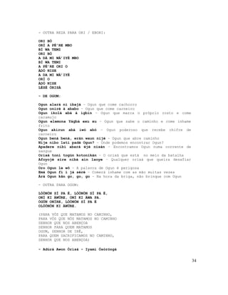 - OUTRA REZA PARA ORI / EBORI:

ORI BÓ
ORÍ A PÉ’RE MBO
BÍ WA TEMI
ORI BÓ
A DÁ MI WÁ’IYÉ MBO
BÍ WA TEMI
A PÉ’RE ORI O
ÀDÓ NISE
A DA MI WÁ’IYÉ
ORÍ O
ÀDÓ NISE
LÉSÈ ÒRISÀ

- DE OGUM:

Ogun alará ni ibajá – Ogun que come cachorro
Ogun oniré à ababo – Ogun que come carneiro
Ogun ikolá abá à igbin – Ogun que marca o próprio rosto e come
caramujo
Ogun elemona Yágbá exu xu – Ogun que sabe o caminho e come inhame
frito
Ogun akirun abá iwó abó – Ogun poderoso que recebe chifre de
carneiro
Ogun bená bená, erán waun nijé – Ogun que abre caminho
Nije nibo lati padé Ogun? – Onde podemos encontrar Ogun?
Apadere nibi abará éjé nisán – Encontramos Ogun numa corrente de
sangue
Orixá toní togún kotonikán – O orixá que está no meio da batalha
Afoyojé sire nibá aín laoye – Qualquer orixá que queira desafiar
Ogun
Oro Ogun le wô – A palavra de Ogun é perigosa
Emá Ogun fi i já séré – Comerá inhame com as mão muitas vezes
Árá Ogun kân go, go, go – Na hora da briga, não brinque com Ogun

- OUTRA PARA OGUM:

LÓÒNÒN SÍ PA É, LÓÒNÒN SÍ PA É,
ONÍ KI ÀWÚRE, ONÍ KI ÀWA PA.
ÒGÚN ONÍRE, LÓÒNÒN SÍ PA É
OLÓÒNÒN KI ÀWÚRE.

(PARA VÓS QUE MATAMOS NO CAMINHO,
PARA VÓS QUE NÓS MATAMOS NO CAMINHO
SENHOR QUE NOS ABENÇOA
SENHOR PARA QUEM MATAMOS
OGUM, SENHOR DE IRÊ,
PARA QUEM SACRIFICAMOS NO CAMINHO,
SENHOR QUE NOS ABENÇOA)

- Adúrà Awon Òrìsà - Iyami Òsòròngà


                                                                    34
 