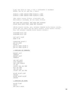 O pai que está no topo, e nós o conhecemos e saudamos
ÀJÀLÁ, não há orí que não o faça.)

ÉINHIM A CÓMÓ DÉNGUÉ ÔÔRÊ ÉINHIM A CÓMÓ
ÉINHIM A CÓMÓ DÉNGUÉ ÔÔRÊ ÉINHIM A CÓMÓ.

(Nós somos vossos filhos, orientados com
delicadeza e bondade, de vós somos filhos)

ÊBÔ BABÁ ÊBÔ UNJÉAUÁ, ÊBÔ BÁBÁ ÊBÔ UNJÉAUÁ
ÔRIXÁ XALÁ BÔRIÔ ÊBÔ, BABÁ ÊBÔ UNJÉAUÁ.

(Milho branco cozido, pai, estamos comendo milho branco cozido,
Orixá que nos cobre com seu manto branco, milho branco cozido,
Pai, nós estamos comendo milho branco cozido.)

AJAGUNAM BITÍ OLÊ
AJAGUNAM BITÍ OLÊ

OLÊ OLÊ Ô LOLÊ
BABÁ É BÁ

OSHAGUIAN ALODÊ Ô
QUE MI BABÁ
SHIRÊ Ô
QUE MI BABÁ SHIRÊ Ô
QUE MI BABÁ SHIRÊ Ô

- CANTIGAS DE YEMANJÁ:

MARABÔ LAIÔ
YEMANJÁ
MARABÔ LAIÔ
YEMANJÁ

YHÁ ODÊ RECÊ
OSSY YEMANJÁ
YHÁ COTÁ DERECE
JÁ ORÔ
JOCÔFY YHA JAU ÊRÊ
NIÁ JAU ÊRÊ
YHÁ JAU ERE
JOCÔFY YHÁ JAU ÊRE

ALODÊ ALODÊ LODÊ
UBAUBÁ
ALODÊ ALODÊ ALODÊ
UBAUBÁ

- CANTIGAS DE OXUM:

ARIDÊ Ê BEÓ
OMIRÓ
ARA AUÁ Ô MIRÓ

                                                                  68
 