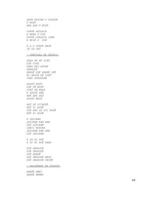 OMIM DESCEN D´OLORUM
Ô MIRÔ
ARA AUÁ Ô MIRÔ

OSHUN ADOLAIA
E MONA D´OIM
OSHUN ODALAIA IABÁ
E MUIÉ D ´OIM

E A D´OSHUN MAGÉ
IÁ LÁ ORÔ

- CANTIGAS DE OXÓSSI:

FARA RÉ RÉ FIBÔ
ODÉ FIBÔ
FARA REU AFOXÉ
OMORODÉ
ARAUÊ ODÉ ARERÊ OKÊ
EU ANIXÁ RÉ LOKÔ
COMO AFADERAM

AGOGÔ MIRÔ
ODÉ FÉ MIRÔ
CORÔ UM MALÉ
E AGOGÔ ARÉ
ARÉ ARÉ AGÔ
AGOGÔ MALÉ

ARÔ   LÉ OCIBODÊ
ERÔ   SI BODÊ
ODÉ   ARÔ LÉ OCI BODÊ
ERÔ   SI BODÊ

E LEGIBAM
LEGIBAM BAM BAM
ODÉ LEGIBAM
ODÉCI MOBONA
LEGIBAM BAM BAM
ODÉ LEGIBAM

E DA BI AUÊ
E DO BI AUÊ BABÁ

ODÉ   OMORODÉ
ODÉ   OMORODÉ
ODÉ   ARERÊ
ODÉ   OMORODÉ MAÓÓ
ODÉ   OMORODÉ ONIÊÊ

- SASSANHAS DE OSSAIN:

ABEBÊ EMBÍ
ABEBÊ MEMBÓ

                         69
 