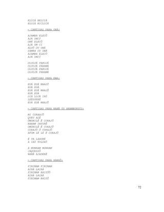 ELOIÁ BELOIÁ
ELOIÁ NICLOIÁ

- CANTIGAS PARA OBÁ:

AJAMBA ELECÔ
AJÁ UNCÍ
OBÉ ELECÔ
AJÁ UM CI
ALUÔ OU OBÁ
SAMBA OU OBÁ
AJAMBA ELECÔ
AJÁ UNCÍ

OLUOJÁ   PAROJÁ
OLUOJÁ   PARAMÁ
OLUOJÁ   PAROJÁ
OLUOJÁ   PARAMÁ

- CANTIGAS PARA EWA:

EUÁ EUÁ MAAJÔ
EUÁ EUÁ
EUÁ EUÁ MAAJÔ
EUÁ EUÁ
OIÁ LOJÁ IRÚ
LEÉSSERÉ
EUÁ EUÁ MAAJÔ

- CANTIGAS PARA NANÃ OU ANAMBURUCU:

MI CORAAJÔ
QUEU ALÉ
ÔMONILÊ Ê CORAJÔ
NANAM INSURÊ
OMONILÊ Ê CORAJÔ
CORAJÔ Ô CORAJÔ
AFUM LÉ LÉ É CORAJÔ

É YA LAAURÉ
A IEÚ TOLOXÔ

A MUNHAM MUNHAM
JAQUESSÔ
NANÂ AJADERÊ

- CANTIGAS PARA XANGÔ:

FINIMAM FINIMAM
AIRÁ LAIRÁ
FINIMAN BAIZÔÔ
AIRÁ LAIRÁ
FINIMAM BAIZÔ


                                      72
 