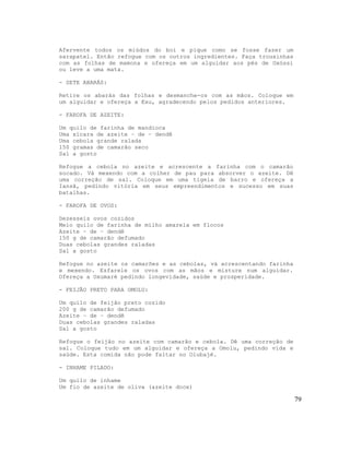 Afervente todos os miúdos do boi e pique como se fosse fazer um
sarapatel. Então refogue com os outros ingredientes. Faça trouxinhas
com as folhas de mamona e ofereça em um alguidar aos pés de Oxóssi
ou leve a uma mata.

- SETE ABARÁS:

Retire os abarás das folhas e desmanche-os com as mãos. Coloque em
um alguidar e ofereça a Exu, agradecendo pelos pedidos anteriores.

- FAROFA DE AZEITE:

Um quilo de farinha de mandioca
Uma xícara de azeite – de – dendê
Uma cebola grande ralada
150 gramas de camarão seco
Sal a gosto

Refogue a cebola no azeite e acrescente a farinha com o camarão
socado. Vá mexendo com a colher de pau para absorver o azeite. Dê
uma correção de sal. Coloque em uma tigela de barro e ofereça a
Iansã, pedindo vitória em seus empreendimentos e sucesso em suas
batalhas.

- FAROFA DE OVOS:

Dezesseis ovos cozidos
Meio quilo de farinha de milho amarela em flocos
Azeite – de – dendê
150 g de camarão defumado
Duas cebolas grandes raladas
Sal a gosto

Refogue no azeite os camarões e as cebolas, vá acrescentando farinha
e mexendo. Esfarele os ovos com as mãos e misture num alguidar.
Ofereça a Oxumaré pedindo longevidade, saúde e prosperidade.

- FEIJÃO PRETO PARA OMOLU:

Um quilo de feijão preto cozido
200 g de camarão defumado
Azeite – de – dendê
Duas cebolas grandes raladas
Sal a gosto

Refogue o feijão no azeite com camarão e cebola. Dê uma correção de
sal. Coloque tudo em um alguidar e ofereça a Omolu, pedindo vida e
saúde. Esta comida não pode faltar no Olubajé.

- INHAME PILADO:

Um quilo de inhame
Um fio de azeite de oliva (azeite doce)

                                                                       79
 