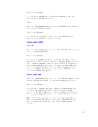 Maneira de Fazer:

Cozinha-se o peixe em refogado de azeite Doce com
camarão seco socado e cebola.

DIBÓ

Material Necessário:Canjica Cozida Azeite Doce Camarão
Seco Socado Cebola Ralada

Maneira de Fazer:

Cozinha-se a canjica, tempera-se com azeite doce,
camarão seco socado e cebola ralada.

COMIDA PARA YASÁN

ACARAJÉ

Material Necessário:Feijão Fradinho Camarão Seco Socado
Cebola Azeite-de-Dendê

Maneira de Fazer:

Coloca-se o feijão fradinho de molho em água, para
descansá-lo cru. Depois, moesse o feijão e mistura-se
com a cebola ralada, camarão seco socado e deixa-se a
massa descansar, coberta por um pano ou uma pedra de
carvão no meio. Depois, bate-se bem a massa para dar
ponto, e fritam-se bolos tirados com a colher, no
Azeite-de-Dendê bem quente.

COMIDA PARA OBÁ

Material Necessário:Feijão Fradinho Cebola Camarão Seco
Socado Azeite-de-Dendê Farinha de Mandioca 01 Oberó

Maneira de Fazer:

Cozinha-se o feijão em água. Depois, mistura-se num
refogado de cebola raladas, camarão seco socado,
Azeite-de-Dendê e água. por cima, adiciona-se farinha
de mandioca, fazendo um pirão e coloca-se num oberó.

Nota: Conta-se que Obá é a dona do amor e quando se
quer solucionar uma questão de amor, oferece-se uma
comida desta na beira do lago, com muitas velas e
flores.




                                                          85
 