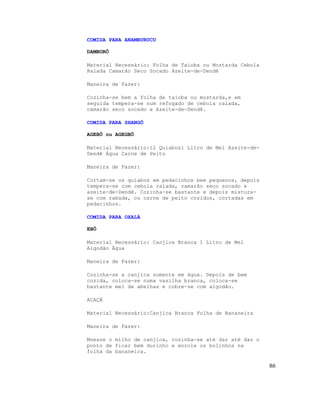 COMIDA PARA ANAMBURUCU

DAMBORÔ

Material Necessário: Folha de Taioba ou Mostarda Cebola
Ralada Camarão Seco Socado Azeite-de-Dendê

Maneira de Fazer:

Cozinha-se bem a folha de taioba ou mostarda,e em
seguida tempera-se num refogado de cebola ralada,
camarão seco socado e Azeite-de-Dendê.

COMIDA PARA SHANGÔ

AGEBÔ ou AGEGBÔ

Material Necessário:12 Quiabos1 Litro de Mel Azeite-de-
Dendê Água Carne de Peito

Maneira de Fazer:

Cortam-se os quiabos em pedacinhos bem pequenos, depois
tempera-se com cebola ralada, camarão seco socado e
azeite-de-Dendê. Cozinha-se bastante e depois mistura-
se com rabada, ou carne de peito cozidos, cortadas em
pedacinhos.

COMIDA PARA OXALÁ

EBÔ

Material Necessário: Canjica Branca 1 Litro de Mel
Algodão Água

Maneira de Fazer:

Cozinha-se a canjica somente em água. Depois de bem
cozida, coloca-se numa vasilha branca, coloca-se
bastante mel de abelhas e cobre-se com algodão.

ACAÇÁ

Material Necessário:Canjica Branca Folha de Bananeira

Maneira de Fazer:

Moesse o milho de canjica, cozinha-se até dar até dar o
ponto de ficar bem durinho e enrole os bolinhos na
folha da bananeira.

                                                          86
 