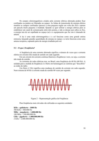 10
Os campos eletromagnéticos criados pela corrente elétrica alternada podem ficar
confinados ou podem ser liberados no espaço. As linhas de transmissão de energia elétrica
mantêm os campos confinados (presos) a uma pequena região em volta dos fios e apenas
um parcela muito pequena é irradiada. Quando se quer utilizar a energia elétrica para se
estabelecer um canal de comunicação entre dois pontos, e não se deseja usar cabos ou fios,
a energia tem de ser espalhada no espaço (ar) e o equipamento que faz isto é chamado de
antena.
A luz é uma onda eletromagnética e o sol funciona como uma grande antena
emissora, lançando grandes quantidades de energia no espaço e a terra funciona como uma
antena receptora, captando parte da energia irradiada pelo sol.
5.3 – O que é freqüência?
A freqüência de uma corrente alternada significa o número de vezes que a corrente
elétrica no circuito (fio) muda de sentido em cada segundo.
Em um circuito de corrente contínua (bateria) a freqüência é zero, ou seja, a corrente
não muda de sentido.
As correntes de redes elétricas tem, no Brasil, uma freqüência de 60 Hz (60 Hz). A
unidade para a medida de freqüência é o Hertz em homenagem ao cientista que “descobriu”
as ondas de rádio.
Um Hertz (1 Hz) significa uma mudança de sentido da corrente em cada segundo.
Num sistema de 60 Hz a corrente muda de sentido 60 vezes por segundo.
Figura 2 – Representação gráfica da Freqüência
Para freqüências mais elevadas são utilizadas as seguintes unidades:
KHz – quilohertz – 1000 Hz
500 KHz = 500.000 Hz
MHz – megahertz – 1.000.000 Hz
100 MHz = 100.000.000 Hz
GHz – gigahertz – 1.000.000.000 Hz
2 GHz = 2.000.000.000 Hz
 