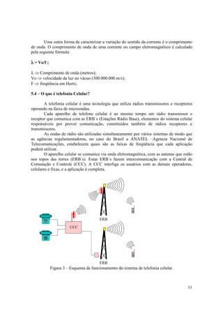 11
Uma outra forma de caracterizar a variação do sentido da corrente é o comprimento
de onda. O comprimento de onda de uma corrente ou campo eletromagnético é calculado
pela seguinte fórmula:
λλλλ = Vo/f ;
λ ⇒ Comprimento de onda (metros);
Vo ⇒ velocidade da luz no vácuo (300.000.000 m/s);
F ⇒ freqüência em Hertz;
5.4 – O que é telefonia Celular?
A telefonia celular é uma tecnologia que utiliza rádios transmissores e receptores
operando na faixa de microondas.
Cada aparelho de telefone celular é ao mesmo tempo um rádio transmissor e
receptor que comunica com as ERB´s (Estações Rádio Base), elementos do sistema celular
responsáveis por prover comunicação, constituídos também de rádios receptores e
transmissores.
As ondas de rádio são utilizadas simultaneamente por vários sistemas de modo que
as agências regulamentadoras, no caso do Brasil a ANATEL –Agencia Nacional de
Telecomunicações, estabelecem quais são as faixas de freqüência que cada aplicação
poderá utilizar.
O aparelho celular se comunica via onda eletromagnética, com as antenas que estão
nos topos das torres (ERB´s). Estas ERB´s fazem intercomunicação com a Central de
Comutação e Controle (CCC). A CCC interliga os usuários com as demais operadoras,
celulares e fixas, e a aplicação é completa.
Figura 3 – Esquema de funcionamento do sistema de telefonia celular.
 
