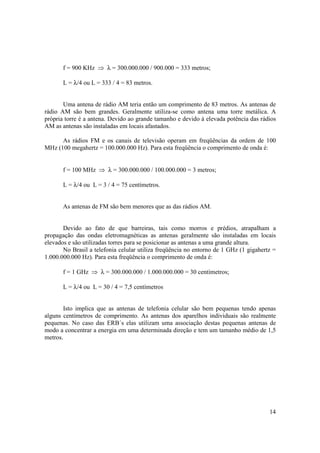 14
f = 900 KHz ⇒ λ = 300.000.000 / 900.000 = 333 metros;
L = λ/4 ou L = 333 / 4 = 83 metros.
Uma antena de rádio AM teria então um comprimento de 83 metros. As antenas de
rádio AM são bem grandes. Geralmente utiliza-se como antena uma torre metálica. A
própria torre é a antena. Devido ao grande tamanho e devido à elevada potência das rádios
AM as antenas são instaladas em locais afastados.
As rádios FM e os canais de televisão operam em freqüências da ordem de 100
MHz (100 megahertz = 100.000.000 Hz). Para esta freqüência o comprimento de onda é:
f = 100 MHz ⇒ λ = 300.000.000 / 100.000.000 = 3 metros;
L = λ/4 ou L = 3 / 4 = 75 centímetros.
As antenas de FM são bem menores que as das rádios AM.
Devido ao fato de que barreiras, tais como morros e prédios, atrapalham a
propagação das ondas eletromagnéticas as antenas geralmente são instaladas em locais
elevados e são utilizadas torres para se posicionar as antenas a uma grande altura.
No Brasil a telefonia celular utiliza freqüência no entorno de 1 GHz (1 gigahertz =
1.000.000.000 Hz). Para esta freqüência o comprimento de onda é:
f = 1 GHz ⇒ λ = 300.000.000 / 1.000.000.000 = 30 centímetros;
L = λ/4 ou L = 30 / 4 = 7,5 centímetros
Isto implica que as antenas de telefonia celular são bem pequenas tendo apenas
alguns centímetros de comprimento. As antenas dos aparelhos individuais são realmente
pequenas. No caso das ERB´s elas utilizam uma associação destas pequenas antenas de
modo a concentrar a energia em uma determinada direção e tem um tamanho médio de 1,5
metros.
 