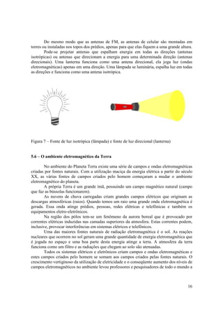 16
Do mesmo modo que as antenas de FM, as antenas de celular são montadas em
torres ou instaladas nos topos dos prédios, apenas para que elas fiquem a uma grande altura.
Pode-se projetar antenas que espalham energia em todas as direções (antenas
isotrópicas) ou antenas que direcionam a energia para uma determinada direção (antenas
direcionais). Uma lanterna funciona como uma antena direcional, ela joga luz (ondas
eletromagnéticas) apenas em uma direção. Uma lâmpada se luminária, espalha luz em todas
as direções e funciona como uma antena isotrópica.
Figura 7 – Fonte de luz isotrópica (lâmpada) e fonte de luz direcional (lanterna)
5.6 – O ambiente eletromagnético da Terra
No ambiente do Planeta Terra existe uma série de campos e ondas eletromagnéticas
criadas por fontes naturais. Com a utilização maciça da energia elétrica a partir do século
XX, as várias fontes de campos criados pelo homem começaram a mudar o ambiente
eletromagnético do planeta.
A própria Terra é um grande ímã, possuindo um campo magnético natural (campo
que faz as bússolas funcionarem).
As nuvens de chuva carregadas criam grandes campos elétricos que originam as
descargas atmosféricas (raios). Quando temos um raio uma grande onda eletromagnética é
gerada. Essa onda atinge prédios, pessoas, redes elétricas e telefônicas e também os
equipamentos eletro-eletrônicos.
Na região dos pólos tem-se um fenômeno da aurora boreal que é provocado por
correntes elétricas induzidas nas camadas superiores da atmosfera. Estas correntes podem,
inclusive, provocar interferências em sistemas elétricos e telefônicos.
Uma das maiores fontes naturais de radiação eletromagnética é o sol. As reações
nucleares que ocorrem no sol geram uma grande quantidade de energia eletromagnética que
é jogada no espaço e uma boa parte desta energia atinge a terra. A atmosfera da terra
funciona como um filtro e as radiações que chegam ao solo são atenuadas.
Todos os sistemas elétricos e eletrônicos criam campos e ondas eletromagnéticas e
estes campos criados pelo homem se somam aos campos criados pelas fontes naturais. O
crescimento vertiginoso da utilização de eletricidade e o conseqüente aumento dos níveis de
campos eletromagnéticos no ambiente levou professores e pesquisadores de todo o mundo a
 