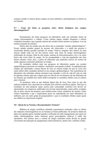 17
começar estudar os efeitos destes campos no meio ambiente e principalmente os efeitos no
ser humano.
5.7 – Como são feitas as pesquisas sobre efeitos biológicos dos campos
eletromagnéticos?
Normalmente são feitas pesquisas em laboratório onde são utilizadas fontes de
campo eletromagnético e cobaias. Como cobaias alguns estudos chegaram a utilizar
voluntários humanos, mas a grande maioria dos estudos utiliza animais ou pedaços vivos de
tecidos (conjunto de células).
Outros tipos de estudos que são feitos são os chamados “estudos epidemiológicos”.
Nestes estudos grandes grupos de pessoas são observados e a saúde das pessoas é
monitorada durante grandes períodos de tempo. Pode-se imaginar dois bairros de uma
mesma cidade onde em um dos bairros existe uma fonte de campo eletromagnético
(subestação de energia, linha de alta tensão, antenas de telecomunicações, etc) e no outro
bairro não existe fonte de campo. Se for acompanhada a vida das populações dos dois
bairros durante vários anos, a partir de diferenças que poderiam ocorrer em termos de
saúde, algumas conclusões poderiam ser tiradas.
Os resultados obtidos tanto nas pesquisas de laboratório quanto nos estudos
epidemiológicos precisam ser tratados e analisados com grande cuidado. As populações das
cidades são submetidas a tantos fatores de risco ao mesmo tempo em que às vezes fica
muito difícil obter resultados definitivos nos estudos epidemiológicos. Nas experiências de
laboratório são utilizadas cobaias (animais) cujo tamanho e ciclo de vida (01 mês na vida
de algumas cobaias equivale a alguns anos na vida de um ser humano) são tão diferentes do
ser humano que também fica muito difícil extrapolar os resultados obtidos com as cobaias
para o homem.
As pesquisas, tanto as que indicam algum tipo de risco, bem como as que não
indicam nenhum risco, precisam ser avaliadas com critérios científicos rígidos. Para que os
resultados de uma pesquisa sejam aceitos pela comunidade científica eles devem ser
apresentados em congressos, publicados em revistas especializadas, sejam enfim, avaliados
não só pelos autores da pesquisa, mas também pelos outros estudiosos do assunto. Outro
critério importante é que o experimento possa ser reproduzido em outro laboratório ou
ambiente, por um outro grupo de pesquisadores e que os resultados obtidos sejam iguais
aos obtidos no experimento original.
5.8 – Quem faz as Normas e Recomendações Técnicas?
Milhares de artigos científicos relatando experimentos realizados sobre os efeitos
das radiações eletromagnéticas no ser humano já foram publicadas. Os primeiros datam da
época da segunda guerra mundial quando a utilização do radar (equipamento que opera em
ondas eletromagnéticas muito intensas) gerou preocupações relativas à saúde dos
operadores. Nos últimos anos o volume de artigos aumentou muito devido ao grande
crescimento da utilização de equipamentos eletro/eletrônicos, dentre eles o telefone celular.
 