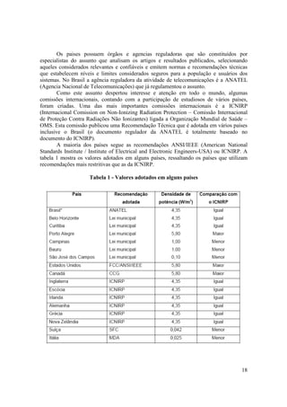 18
Os paises possuem órgãos e agencias reguladoras que são constituídos por
especialistas do assunto que analisam os artigos e resultados publicados, selecionando
aqueles considerados relevantes e confiáveis e emitem normas e recomendações técnicas
que estabelecem níveis e limites considerados seguros para a população e usuários dos
sistemas. No Brasil a agência reguladora da atividade de telecomunicações é a ANATEL
(Agencia Nacional de Telecomunicações) que já regulamentou o assunto.
Como este assunto despertou interesse e atenção em todo o mundo, algumas
comissões internacionais, contando com a participação de estudiosos de vários países,
foram criadas. Uma das mais importantes comissões internacionais é a ICNIRP
(Internacional Comission on Non-Ionizing Radiation Protection – Comissão Internacional
de Proteção Contra Radiações Não Ionizantes) ligada a Organização Mundial de Saúde –
OMS. Esta comissão publicou uma Recomendação Técnica que é adotada em vários países
inclusive o Brasil (o documento regulador da ANATEL é totalmente baseado no
documento do ICNIRP).
A maioria dos países segue as recomendações ANSI/IEEE (American National
Standards Institute / Institute of Electrical and Electronic Engineers-USA) ou ICNIRP. A
tabela 1 mostra os valores adotados em alguns países, ressaltando os países que utilizam
recomendações mais restritivas que as da ICNIRP.
Tabela 1 - Valores adotados em alguns países
 
