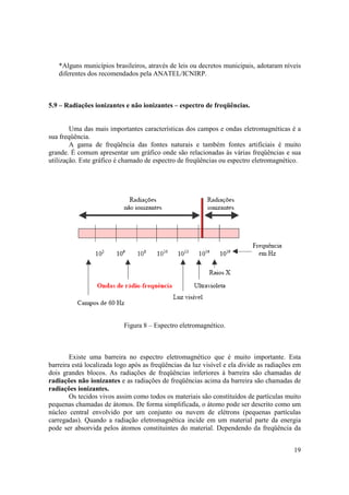 19
*Alguns municípios brasileiros, através de leis ou decretos municipais, adotaram níveis
diferentes dos recomendados pela ANATEL/ICNIRP.
5.9 – Radiações ionizantes e não ionizantes – espectro de freqüências.
Uma das mais importantes características dos campos e ondas eletromagnéticas é a
sua freqüência.
A gama de freqüência das fontes naturais e também fontes artificiais é muito
grande. É comum apresentar um gráfico onde são relacionadas às várias freqüências e sua
utilização. Este gráfico é chamado de espectro de freqüências ou espectro eletromagnético.
Figura 8 – Espectro eletromagnético.
Existe uma barreira no espectro eletromagnético que é muito importante. Esta
barreira está localizada logo após as freqüências da luz visível e ela divide as radiações em
dois grandes blocos. As radiações de freqüências inferiores à barreira são chamadas de
radiações não ionizantes e as radiações de freqüências acima da barreira são chamadas de
radiações ionizantes.
Os tecidos vivos assim como todos os materiais são constituídos de partículas muito
pequenas chamadas de átomos. De forma simplificada, o átomo pode ser descrito como um
núcleo central envolvido por um conjunto ou nuvem de elétrons (pequenas partículas
carregadas). Quando a radiação eletromagnética incide em um material parte da energia
pode ser absorvida pelos átomos constituintes do material. Dependendo da freqüência da
 