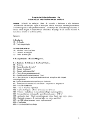 2
Iteração da Radiação Ionizante e da
Radiação Não Ionizante com Tecido Biológico
Ementa: Definição de radiação. Tipos de radiação - ionizante e não ionizante.
Características da radiação. Tipos de Radiação. Efeitos biológicos da radiação ionizante.
Efeitos biológicos da radiação não ionizante. Classificação dos efeitos biológicos quanto ao
tipo de célula atingida. Campo elétrico. Intensidade de campo de um sistema radiante. A
radiação do sistema de telefonia celular.
Sumário:
1 - Radiação:
1.1 - Definição
1.2 - Partículas e Ondas
2 - Tipos de Radiação:
2.1 - Ionizante e Não Ionizante
2.2 - Unidades de Energia
2.3 - Fontes de Radiação
3 - Campo Elétrico e Campo Magnético.
4 - A Radiação do Sistema de Telefonia Celular.
4.1 - Histórico
4.2 - O que são ondas de rádio?
4.3 - O que é freqüência?
4.4 - O que é telefonia celular?
4.5 - Como são projetadas as antenas?
4.6 - O ambiente eletromagnético da Terra?
4.7 - Como são feitas as pesquisas sobre os efeitos biológicos dos campos
eletromagnéticos?
4.8 - Quem faz a normas e recomendações técnicas?
4.9 - Radiações ionizantes e não ionizantes – o espectro de freqüências.
4.10 - Unidade de Medida.
4.11 - Taxa de absorção específica.
4.12 - Efeitos biológicos – efeitos térmicos e não térmicos.
4.13 - Cálculo e medição de intensidade da radiação eletromagnética.
4.14 - Existe diferença emitida pelos aparelhos individuais e ERB´s?
4.15 - A situação atual – Medições realizadas em Minas Gerais e em outros países.
4.16 - Quais são os valores de campo criados por outros aparelhos?
4.17 - As ERB´s interferem em outros equipamentos?
4.18 - Conclusões
4.19 - Referências Bibliográficas
 