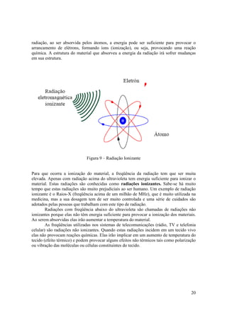 20
radiação, ao ser absorvida pelos átomos, a energia pode ser suficiente para provocar o
arrancamento de elétrons, formando íons (ionização), ou seja, provocando uma reação
química. A estrutura do material que absorveu a energia da radiação irá sofrer mudanças
em sua estrutura.
Figura 9 – Radiação Ionizante
Para que ocorra a ionização do material, a freqüência da radiação tem que ser muita
elevada. Apenas com radiação acima do ultravioleta tem energia suficiente para ionizar o
material. Estas radiações são conhecidas como radiações ionizantes. Sabe-se há muito
tempo que estas radiações são muito prejudiciais ao ser humano. Um exemplo de radiação
ionizante é o Raios-X (freqüência acima de um milhão de MHz), que é muito utilizada na
medicina, mas a sua dosagem tem de ser muito controlada e uma série de cuidados são
adotados pelas pessoas que trabalham com este tipo de radiação.
Radiações com freqüência abaixo do ultravioleta são chamadas de radiações não
ionizantes porque elas não têm energia suficiente para provocar a ionização dos materiais.
Ao serem absorvidas elas irão aumentar a temperatura do material.
As freqüências utilizadas nos sistemas de telecomunicações (rádio, TV e telefonia
celular) são radiações não ionizantes. Quando estas radiações incidem em um tecido vivo
elas não provocam reações químicas. Elas irão implicar em um aumento de temperatura do
tecido (efeito térmico) e podem provocar alguns efeitos não térmicos tais como polarização
ou vibração das moléculas ou células constituintes do tecido.
 