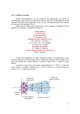 21
5.10 – Unidades de medida
Campos eletromagnéticos de alta freqüência são quantificados em termos de
intensidade de campo elétrico E, expressa em volts por metro (V/m), intensidade de campo
magnético H , expressa em ampères por metro (A/m), e densidade de potência S, expressa
em watts por metro quadrado (W/m²).
Alguns autores utilizam para caracterizar o campo magnético a densidade de fluxo
magnético. Em resumo, as unidades utilizadas são:
Campo elétrico;
E ⇒ Volts/metro
Campo magnético:
H ⇒ Àmperes/metro
Densidade de fluxo magnético no ar:
(B = µoH): µo = 4.π.(10)-7
B ⇒ Tesla: T, µT = 1T/1.000.000
B ⇒ Gauss: 1G = 100 µT
Densidade de potência:
S ⇒ Watts/m² , mW/cm²
Taxa de absorção específica: (ver item 11)
SAR ⇒ Watts/kg
Campos eletromagnéticos de rádio freqüência mudam de características com a
distancia a partir de sua fonte (antena). Para o estudo dos campos de rádio freqüência, em
geral, são definidas duas regiões distintas. A região de campo perto e a região de campo
distante.
A região de campo perto está distante aproximadamente “r < 2D²/λ” e a região de
campo distante se estende a distancias de “r ≥ 2D²/λ”, onde “D” é a maior dimensão da
antena e “λ” é o comprimento de onda.
 