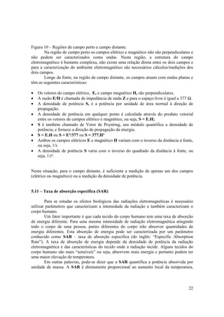 22
Figura 10 – Regiões de campo perto e campo distante.
Na região de campo perto os campos elétrico e magnético não são perpendiculares e
não podem ser caracterizados como ondas. Nesta região, a estrutura do campo
eletromagnético é bastante complexa, não existe uma relação direta entre os dois campos e
para a caracterização do ambiente eletromagnético são necessários cálculos/medições dos
dois campos.
Longe da fonte, na região de campo distante, os campos atuam com ondas planas e
têm as seguintes características:
• Os vetores do campo elétrico, E, e campo magnético H, são perpendiculares.
• A razão E/H é chamada de impedância de onda Z e para o espaço livre é igual a 377 Ω.
• A densidade de potência S, é a potência por unidade de área normal à direção de
propagação.
• A densidade de potência em qualquer ponto é calculada através do produto vetorial
entre os vetores de campos elétrico e magnético, ou seja, S = E.H;
• S é também chamado de Vetor de Poynting, seu módulo quantifica a densidade de
potência, e fornece a direção de propagação da energia.
• S = E.H ou S = E²/377 ou S = 377.H²
• Ambos os campos elétricos E e magnético H variam com o inverso da distância à fonte,
ou seja, 1/r.
• A densidade de potência S varia com o inverso do quadrado da distância à fonte, ou
seja, 1/r².
Nesta situação, para o campo distante, é suficiente a medição de apenas um dos campos
(elétrico ou magnético) ou a medição da densidade de potência.
5.11 – Taxa de absorção específica (SAR)
Para se estudar os efeitos biológicos das radiações eletromagnéticas é necessário
utilizar parâmetros que caracterizam a intensidade da radiação e também caracterizam o
corpo humano.
Um fator importante é que cada tecido do corpo humano tem uma taxa de absorção
de energia diferente. Para uma mesma intensidade de radiação eletromagnética atingindo
todo o corpo de uma pessoa, partes diferentes do corpo irão absorver quantidades de
energia diferentes. Esta absorção de energia pode ser caracterizada por um parâmetro
conhecido como SAR – taxa de absorção específica (do inglês: “Especific Absorption
Rate”). A taxa de absorção de energia depende da densidade de potência da radiação
eletromagnética e das características do tecido onde a radiação incide. Alguns tecidos do
corpo humano são mais “sensíveis” ou seja, absorvem mais energia e portanto podem ter
uma maior elevação de temperatura.
Em outras palavras, pode-se dizer que a SAR quantifica a potência absorvida por
unidade de massa. A SAR é diretamente proporcional ao aumento local da temperatura,
 